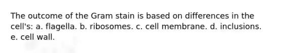 The outcome of the Gram stain is based on differences in the cell's: a. flagella. b. ribosomes. c. cell membrane. d. inclusions. e. cell wall.