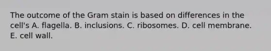 The outcome of the Gram stain is based on differences in the cell's A. flagella. B. inclusions. C. ribosomes. D. cell membrane. E. cell wall.