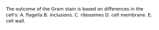 The outcome of the Gram stain is based on differences in the cell's: A. flagella B. inclusions. C. ribosomes D. cell membrane. E. cell wall.