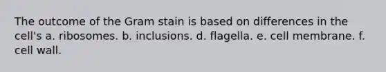 The outcome of the Gram stain is based on differences in the cell's a. ribosomes. b. inclusions. d. flagella. e. cell membrane. f. cell wall.