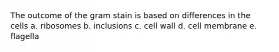 The outcome of the gram stain is based on differences in the cells a. ribosomes b. inclusions c. cell wall d. cell membrane e. flagella