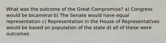 What was the outcome of the Great Compromise? a) Congress would be bicameral b) The Senate would have equal representation c) Representation in the House of Representatives would be based on population of the state d) all of these were outcomes