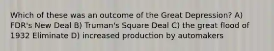 Which of these was an outcome of the Great Depression? A) FDR's New Deal B) Truman's Square Deal C) the great flood of 1932 Eliminate D) increased production by automakers