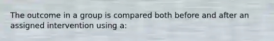 The outcome in a group is compared both before and after an assigned intervention using a: