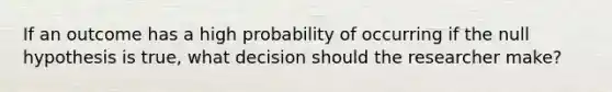 If an outcome has a high probability of occurring if the null hypothesis is true, what decision should the researcher make?