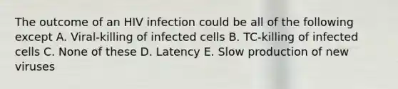 The outcome of an HIV infection could be all of the following except A. Viral-killing of infected cells B. TC-killing of infected cells C. None of these D. Latency E. Slow production of new viruses