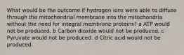 What would be the outcome if hydrogen ions were able to diffuse through the mitochondrial membrane into the mitochondria without the need for integral membrane proteins? a ATP would not be produced. b Carbon dioxide would not be produced. c Pyruvate would not be produced. d Citric acid would not be produced.