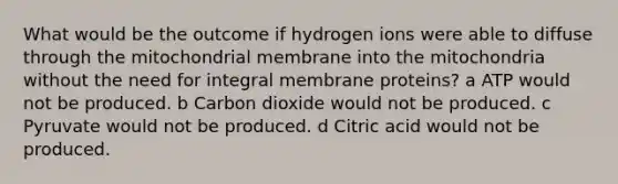 What would be the outcome if hydrogen ions were able to diffuse through the mitochondrial membrane into the mitochondria without the need for integral membrane proteins? a ATP would not be produced. b Carbon dioxide would not be produced. c Pyruvate would not be produced. d Citric acid would not be produced.