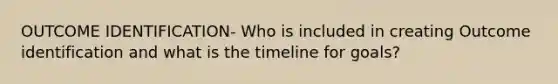 OUTCOME IDENTIFICATION- Who is included in creating Outcome identification and what is the timeline for goals?