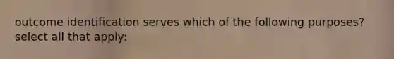 outcome identification serves which of the following purposes? select all that apply: