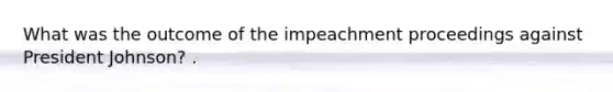 What was the outcome of the impeachment proceedings against President Johnson? .