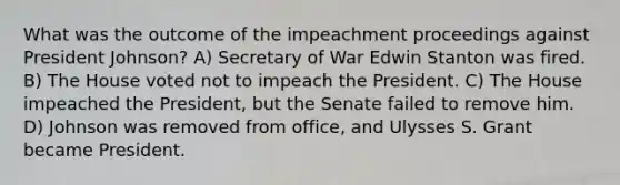 What was the outcome of the impeachment proceedings against President Johnson? A) Secretary of War Edwin Stanton was fired. B) The House voted not to impeach the President. C) The House impeached the President, but the Senate failed to remove him. D) Johnson was removed from office, and Ulysses S. Grant became President.