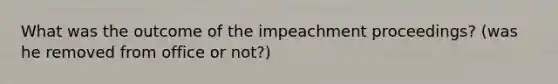 What was the outcome of the impeachment proceedings? (was he removed from office or not?)