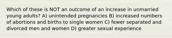 Which of these is NOT an outcome of an increase in unmarried young adults? A) unintended pregnancies B) increased numbers of abortions and births to single women C) fewer separated and divorced men and women D) greater sexual experience