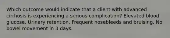 Which outcome would indicate that a client with advanced cirrhosis is experiencing a serious complication? Elevated blood glucose. Urinary retention. Frequent nosebleeds and bruising. No bowel movement in 3 days.