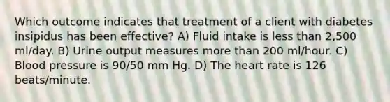 Which outcome indicates that treatment of a client with diabetes insipidus has been effective? A) Fluid intake is less than 2,500 ml/day. B) Urine output measures more than 200 ml/hour. C) Blood pressure is 90/50 mm Hg. D) The heart rate is 126 beats/minute.