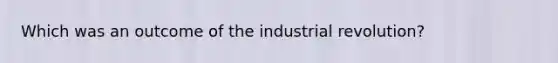 Which was an outcome of the industrial revolution?