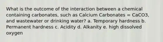 What is the outcome of the interaction between a chemical containing carbonates, such as Calcium Carbonates = CaCO3, and wastewater or drinking water? a. Temporary hardness b. Permanent hardness c. Acidity d. Alkanity e. high dissolved oxygen