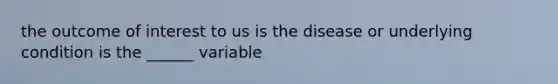 the outcome of interest to us is the disease or underlying condition is the ______ variable