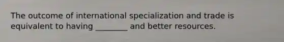 The outcome of international specialization and trade is equivalent to having ________ and better resources.