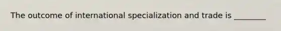 The outcome of international specialization and trade is ________