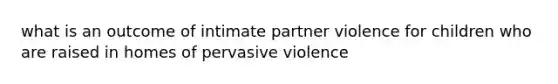 what is an outcome of intimate partner violence for children who are raised in homes of pervasive violence