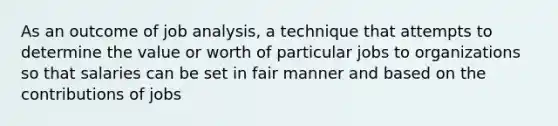 As an outcome of job analysis, a technique that attempts to determine the value or worth of particular jobs to organizations so that salaries can be set in fair manner and based on the contributions of jobs