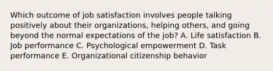 Which outcome of job satisfaction involves people talking positively about their​ organizations, helping​ others, and going beyond the normal expectations of the​ job? A. Life satisfaction B. Job performance C. Psychological empowerment D. Task performance E. Organizational citizenship behavior