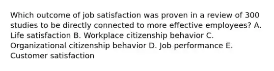 Which outcome of job satisfaction was proven in a review of 300 studies to be directly connected to more effective​ employees? A. Life satisfaction B. Workplace citizenship behavior C. Organizational citizenship behavior D. Job performance E. Customer satisfaction