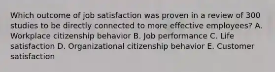 Which outcome of job satisfaction was proven in a review of 300 studies to be directly connected to more effective​ employees? A. Workplace citizenship behavior B. Job performance C. Life satisfaction D. Organizational citizenship behavior E. Customer satisfaction