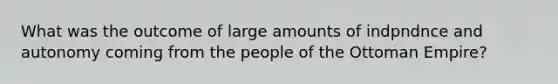 What was the outcome of large amounts of indpndnce and autonomy coming from the people of the Ottoman Empire?