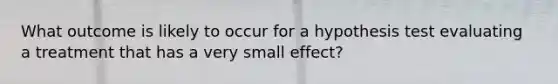 What outcome is likely to occur for a hypothesis test evaluating a treatment that has a very small effect?