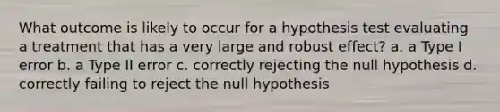 What outcome is likely to occur for a hypothesis test evaluating a treatment that has a very large and robust effect? a. a Type I error b. a Type II error c. correctly rejecting the null hypothesis d. correctly failing to reject the null hypothesis