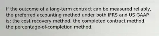 If the outcome of a long-term contract can be measured reliably, the preferred accounting method under both IFRS and US GAAP is: the cost recovery method. the completed contract method. the percentage-of-completion method.