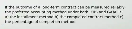 If the outcome of a long-term contract can be measured reliably, the preferred accounting method under both IFRS and GAAP is: a) the installment method b) the completed contract method c) the percentage of completion method