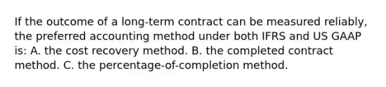 If the outcome of a long-term contract can be measured reliably, the preferred accounting method under both IFRS and US GAAP is: A. the cost recovery method. B. the completed contract method. C. the percentage-of-completion method.