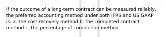 If the outcome of a long-term contract can be measured reliably, the preferred accounting method under both IFRS and US GAAP is: a. the cost recovery method b. the completed contract method c. the percentage of completion method