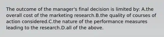 The outcome of the manager's final decision is limited by: A.the overall cost of the marketing research.B.the quality of courses of action considered.C.the nature of the performance measures leading to the research.D.all of the above.