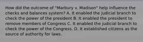 How did the outcome of "Marbury v. Madison" help influence the checks and balances system? A. It enabled the judicial branch to check the power of the president B. It enabled the president to remove members of Congress C. It enabled the judicial branch to check the power of the Congress. D. It established citizens as the source of authority for laws.