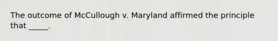 The outcome of McCullough v. Maryland affirmed the principle that _____.