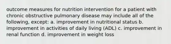 outcome measures for nutrition intervention for a patient with chronic obstructive pulmonary disease may include all of the following, except: a. improvement in nutritional status b. improvement in activities of daily living (ADL) c. improvement in renal function d. improvement in weight loss