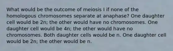 What would be the outcome of meiosis I if none of the homologous chromosomes separate at anaphase? One daughter cell would be 2n; the other would have no chromosomes. One daughter cell would be 4n; the other would have no chromosomes. Both daughter cells would be n. One daughter cell would be 2n; the other would be n.