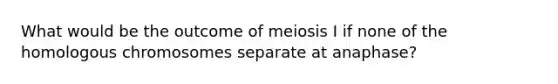 What would be the outcome of meiosis I if none of the homologous chromosomes separate at anaphase?