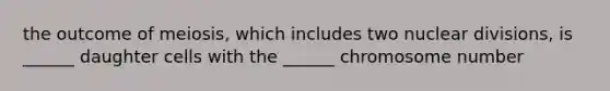 the outcome of meiosis, which includes two nuclear divisions, is ______ daughter cells with the ______ chromosome number