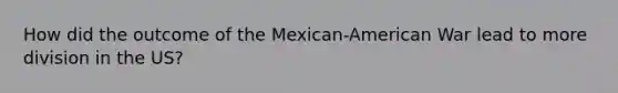 How did the outcome of the Mexican-American War lead to more division in the US?