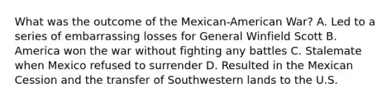 What was the outcome of the Mexican-American War? A. Led to a series of embarrassing losses for General Winfield Scott B. America won the war without fighting any battles C. Stalemate when Mexico refused to surrender D. Resulted in the Mexican Cession and the transfer of Southwestern lands to the U.S.