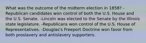 What was the outcome of the midterm election in 1858? -Republican candidates won control of both the U.S. House and the U.S. Senate. -Lincoln was elected to the Senate by the Illinois state legislature. -Republicans won control of the U.S. House of Representatives. -Douglas's Freeport Doctrine won favor from both proslavery and antislavery supporters.