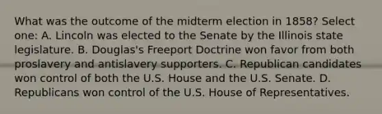 What was the outcome of the midterm election in 1858? Select one: A. Lincoln was elected to the Senate by the Illinois state legislature. B. Douglas's Freeport Doctrine won favor from both proslavery and antislavery supporters. C. Republican candidates won control of both the U.S. House and the U.S. Senate. D. Republicans won control of the U.S. House of Representatives.