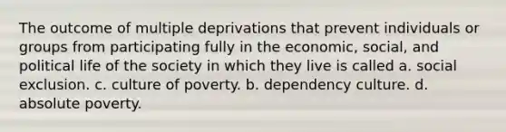 The outcome of multiple deprivations that prevent individuals or groups from participating fully in the economic, social, and political life of the society in which they live is called a. social exclusion. c. culture of poverty. b. dependency culture. d. absolute poverty.