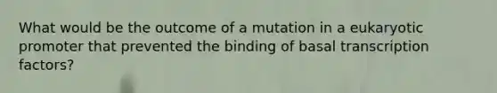 What would be the outcome of a mutation in a eukaryotic promoter that prevented the binding of basal transcription factors?